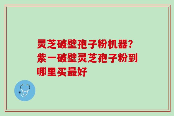 灵芝破壁孢子粉机器？紫一破壁灵芝孢子粉到哪里买最好