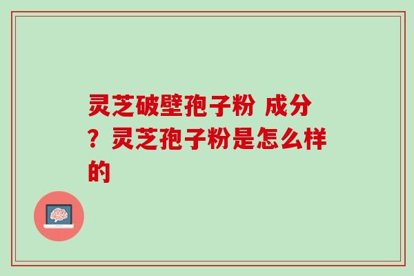 灵芝破壁孢子粉 成分？灵芝孢子粉是怎么样的