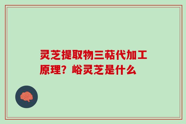 灵芝提取物三萜代加工原理？峪灵芝是什么