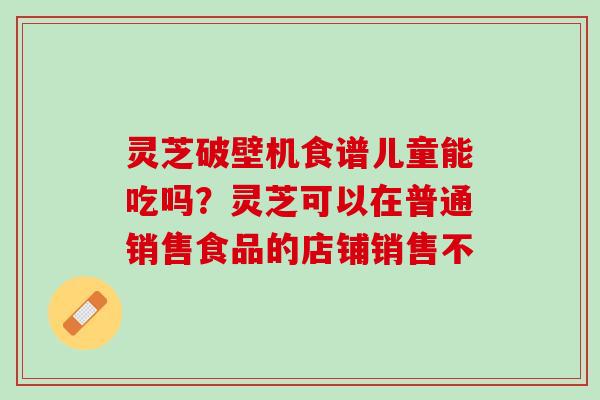 灵芝破壁机食谱儿童能吃吗？灵芝可以在普通销售食品的店铺销售不