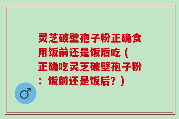 灵芝破壁孢子粉正确食用饭前还是饭后吃 (正确吃灵芝破壁孢子粉：饭前还是饭后？)