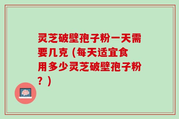 灵芝破壁孢子粉一天需要几克 (每天适宜食用多少灵芝破壁孢子粉？)