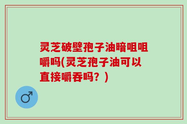灵芝破壁孢子油暗咀咀嚼吗(灵芝孢子油可以直接嚼吞吗？)