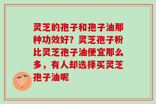 灵芝的孢子和孢子油那种功效好？灵芝孢子粉比灵芝孢子油便宜那么多，有人却选择买灵芝孢子油呢