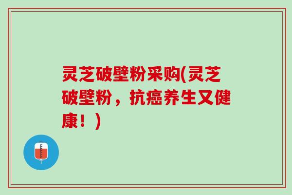 灵芝破壁粉采购(灵芝破壁粉，抗养生又健康！)