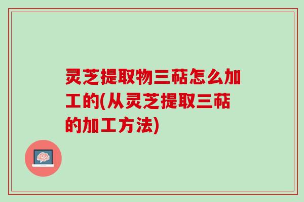 灵芝提取物三萜怎么加工的(从灵芝提取三萜的加工方法)