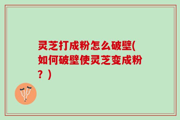灵芝打成粉怎么破壁(如何破壁使灵芝变成粉？)
