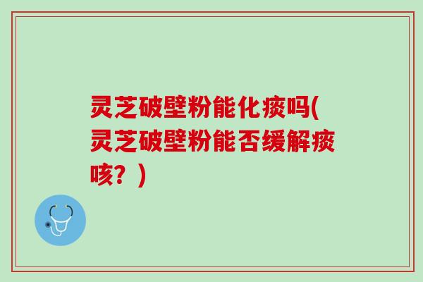 灵芝破壁粉能化痰吗(灵芝破壁粉能否缓解痰咳？)