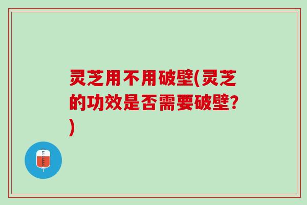 灵芝用不用破壁(灵芝的功效是否需要破壁？)