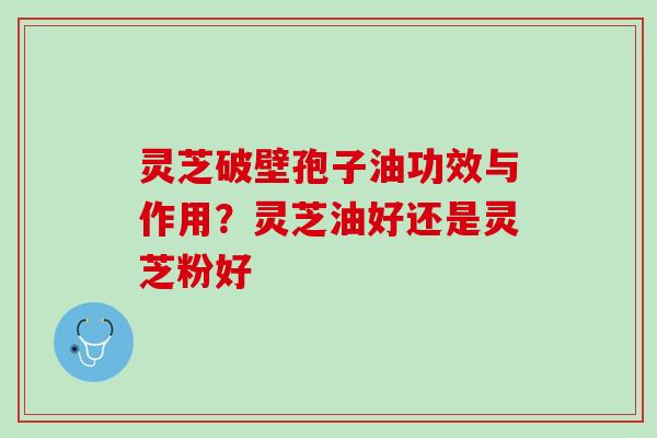 灵芝破壁孢子油功效与作用?灵芝油好还是灵芝粉好 灵芝破壁孢子油功效与作用?灵芝油好还是灵芝粉好