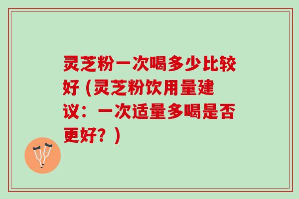 灵芝粉一次喝多少比较好 (灵芝粉饮用量建议：一次适量多喝是否更好？)
