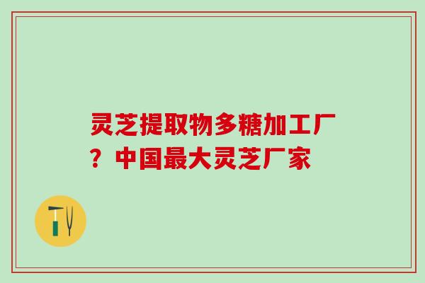 灵芝提取物多糖加工厂？中国最大灵芝厂家