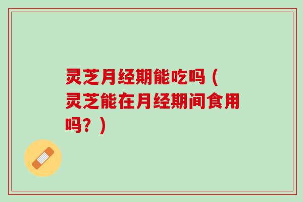 灵芝期能吃吗 (灵芝能在期间食用吗？)