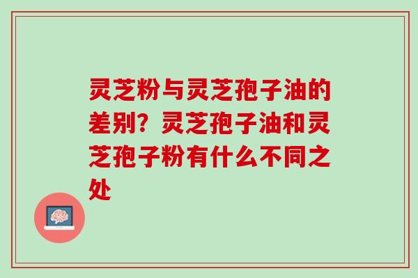 灵芝粉与灵芝孢子油的差别？灵芝孢子油和灵芝孢子粉有什么不同之处