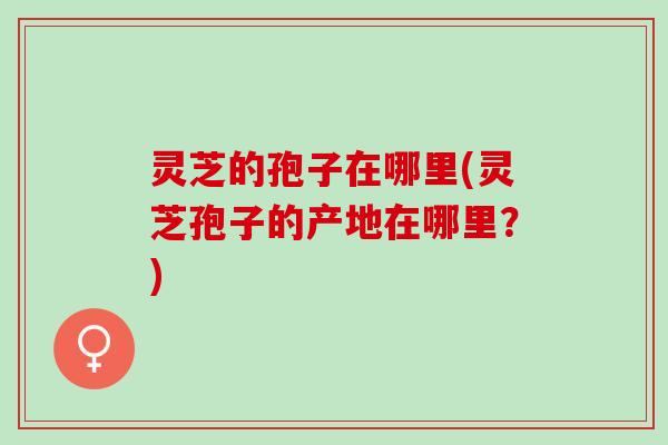 灵芝的孢子在哪里(灵芝孢子的产地在哪里？)