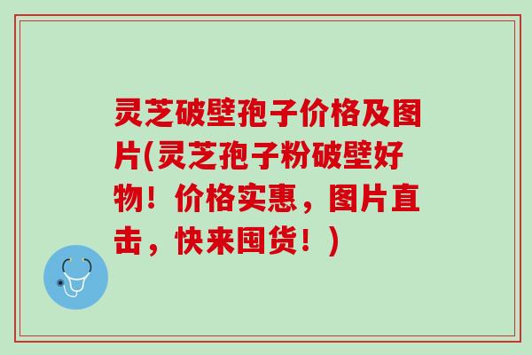 灵芝破壁孢子价格及图片(灵芝孢子粉破壁好物！价格实惠，图片直击，快来囤货！)