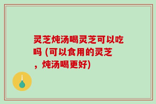 灵芝炖汤喝灵芝可以吃吗 (可以食用的灵芝，炖汤喝更好)