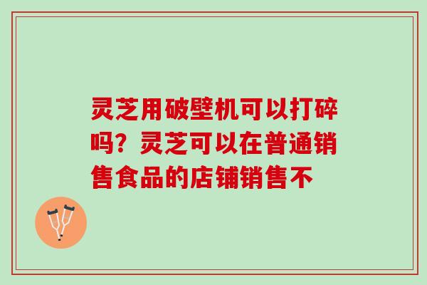 灵芝用破壁机可以打碎吗？灵芝可以在普通销售食品的店铺销售不