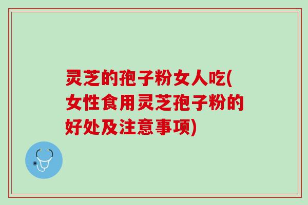 灵芝的孢子粉女人吃(女性食用灵芝孢子粉的好处及注意事项)