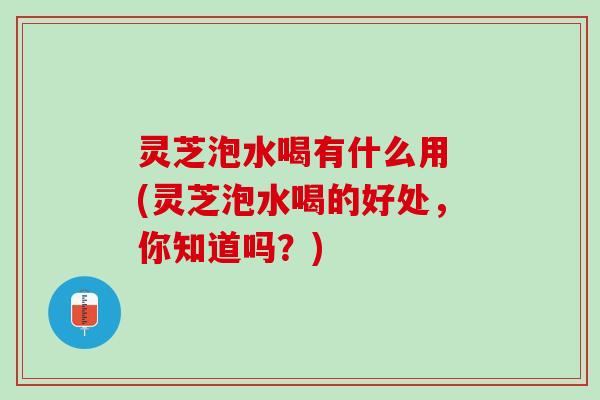 灵芝泡水喝有什么用 (灵芝泡水喝的好处，你知道吗？)