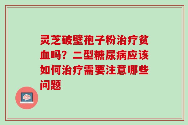 灵芝破壁孢子粉贫吗?二型应该如何需要注意哪些问题 灵芝破壁孢子粉贫吗?二型应该如何需要注意哪些问题