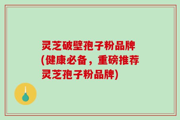 灵芝破壁孢子粉品牌 (健康必备，重磅推荐灵芝孢子粉品牌)
