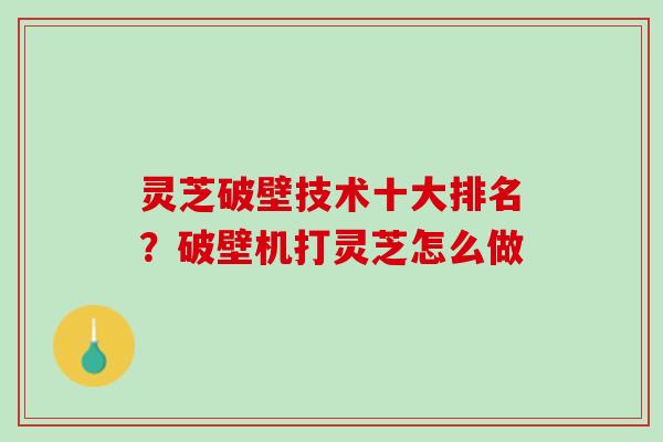 灵芝破壁技术十大排名？破壁机打灵芝怎么做
