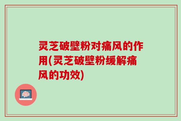 灵芝破壁粉对痛风的作用(灵芝破壁粉缓解痛风的功效)