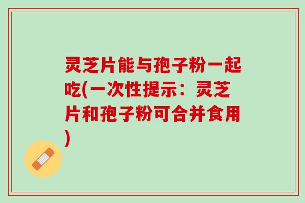 灵芝片能与孢子粉一起吃(一次性提示：灵芝片和孢子粉可合并食用)