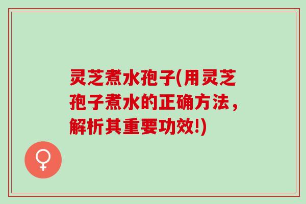 灵芝煮水孢子(用灵芝孢子煮水的正确方法，解析其重要功效!)