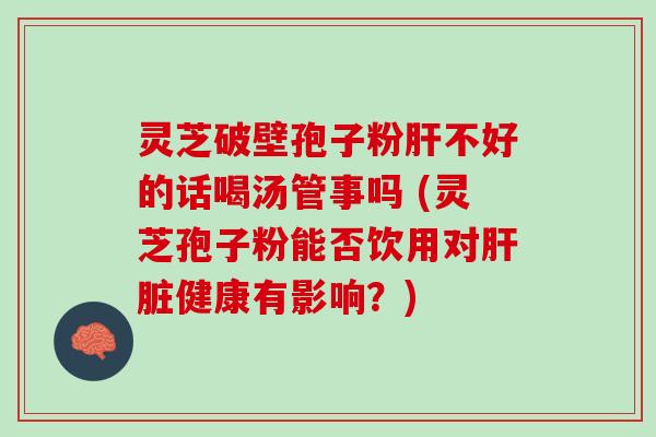 灵芝破壁孢子粉肝不好的话喝汤管事吗 (灵芝孢子粉能否饮用对肝脏健康有影响？)