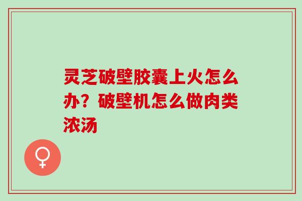 灵芝破壁胶囊上火怎么办？破壁机怎么做肉类浓汤