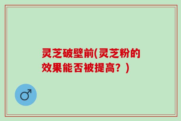 灵芝破壁前(灵芝粉的效果能否被提高？)