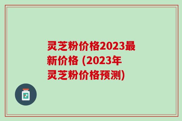 灵芝粉价格2023最新价格 (2023年灵芝粉价格预测)