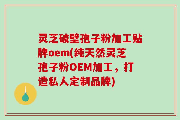 灵芝破壁孢子粉加工贴牌oem(纯天然灵芝孢子粉OEM加工,打造私人定制品牌) 灵芝破壁孢子粉加工贴牌oem(纯天然灵芝孢子粉OEM加工,打造私人定制品牌)