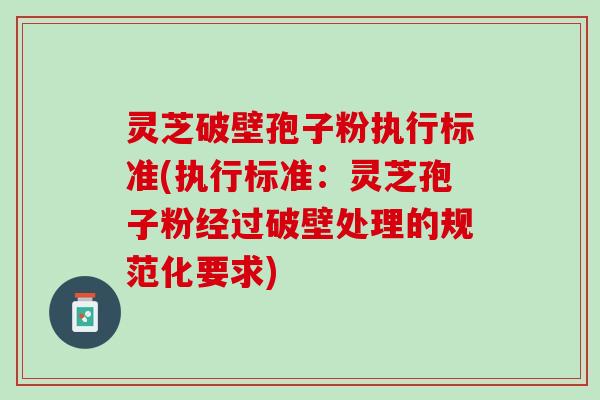 灵芝破壁孢子粉执行标准(执行标准：灵芝孢子粉经过破壁处理的规范化要求)