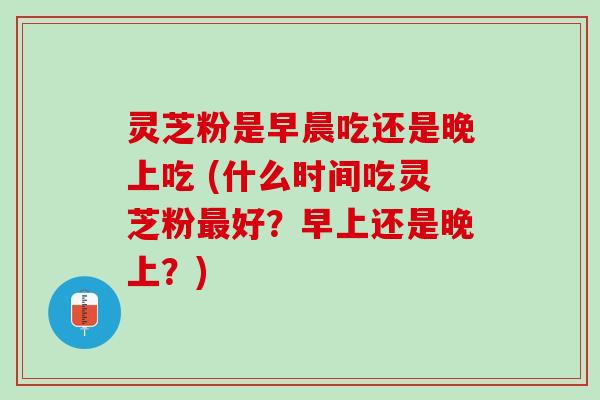 灵芝粉是早晨吃还是晚上吃 (什么时间吃灵芝粉最好？早上还是晚上？)