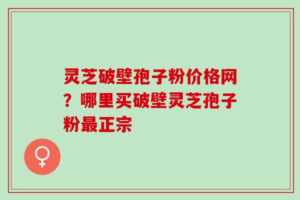灵芝破壁孢子粉价格网？哪里买破壁灵芝孢子粉最正宗