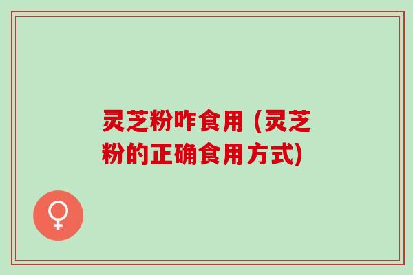 灵芝粉咋食用 (灵芝粉的正确食用方式) 灵芝粉咋食用 (灵芝粉的正确食用方式)