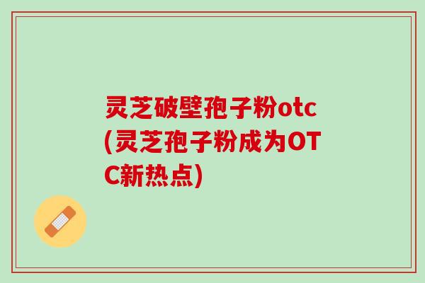 灵芝破壁孢子粉otc(灵芝孢子粉成为OTC新热点)