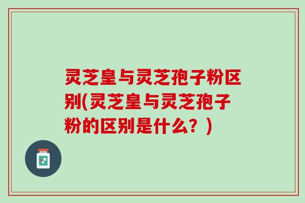 灵芝皇与灵芝孢子粉区别(灵芝皇与灵芝孢子粉的区别是什么？)