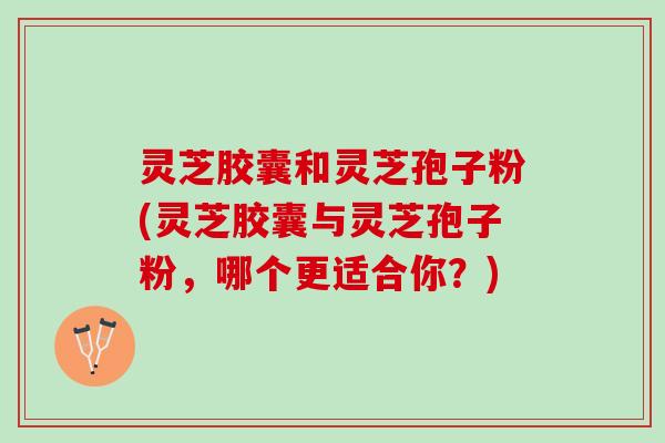 灵芝胶囊和灵芝孢子粉(灵芝胶囊与灵芝孢子粉，哪个更适合你？)