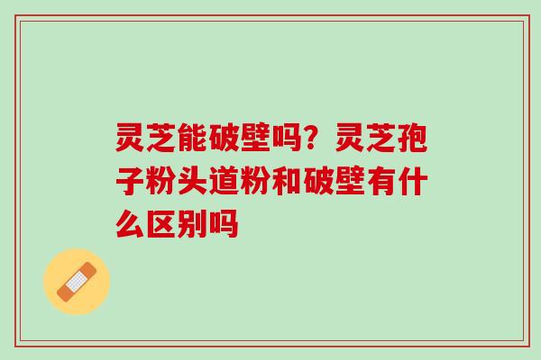 灵芝能破壁吗？灵芝孢子粉头道粉和破壁有什么区别吗
