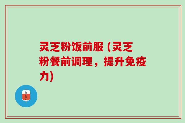 灵芝粉饭前服 (灵芝粉餐前调理，提升免疫力)