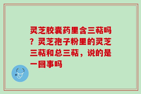 灵芝胶囊药里含三萜吗？灵芝孢子粉里的灵芝三萜和总三萜，说的是一回事吗
