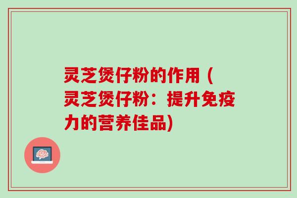 灵芝煲仔粉的作用 (灵芝煲仔粉：提升免疫力的营养佳品)