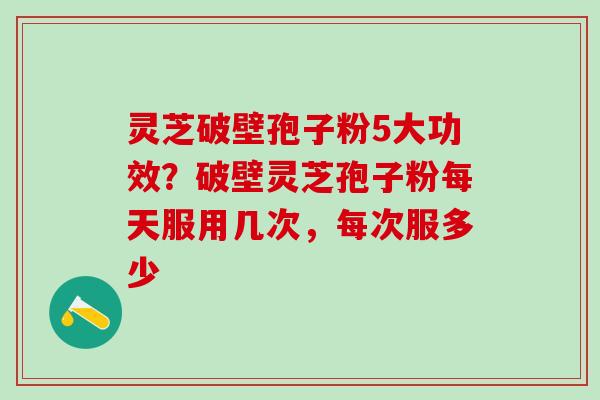 灵芝破壁孢子粉5大功效?破壁灵芝孢子粉每天服用几次,每次服多少 灵芝破壁孢子粉5大功效?破壁灵芝孢子粉每天服用几次,每次服多少