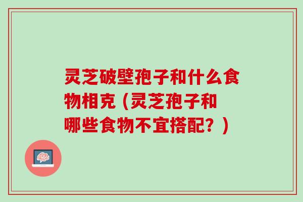 灵芝破壁孢子和什么食物相克 (灵芝孢子和哪些食物不宜搭配?) 灵芝破壁孢子和什么食物相克 (灵芝孢子和哪些食物不宜搭配?)