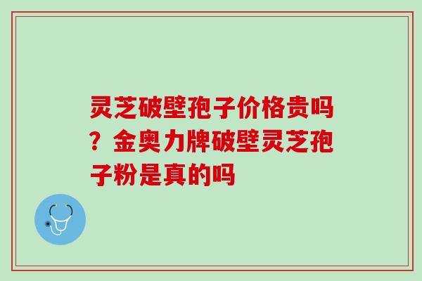 灵芝破壁孢子价格贵吗？金奥力牌破壁灵芝孢子粉是真的吗