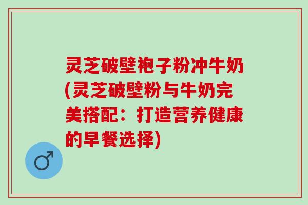 灵芝破壁袍子粉冲牛奶(灵芝破壁粉与牛奶完美搭配：打造营养健康的早餐选择)